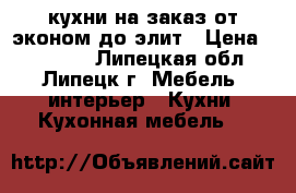 кухни на заказ от эконом до элит › Цена ­ 10 000 - Липецкая обл., Липецк г. Мебель, интерьер » Кухни. Кухонная мебель   